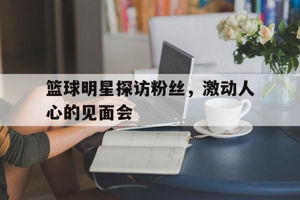 包含篮球明星探访粉丝，激动人心的见面会的词条